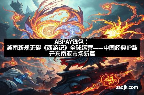 ABPAY钱包：越南新规无碍《西游记》全球运营——中国经典IP敲开东南亚市场新篇章